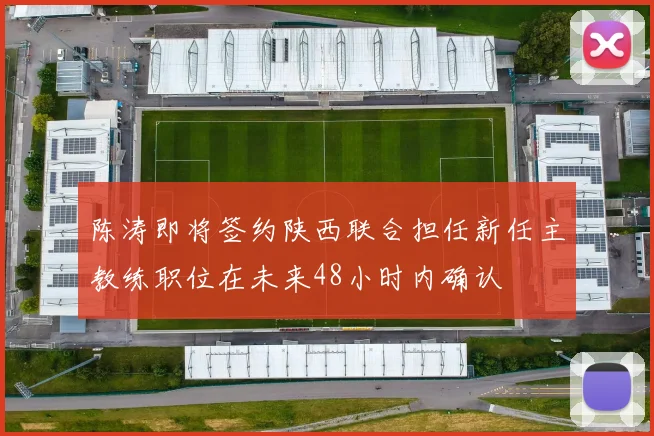 陈涛即将签约陕西联合担任新任主教练职位在未来48小时内确认