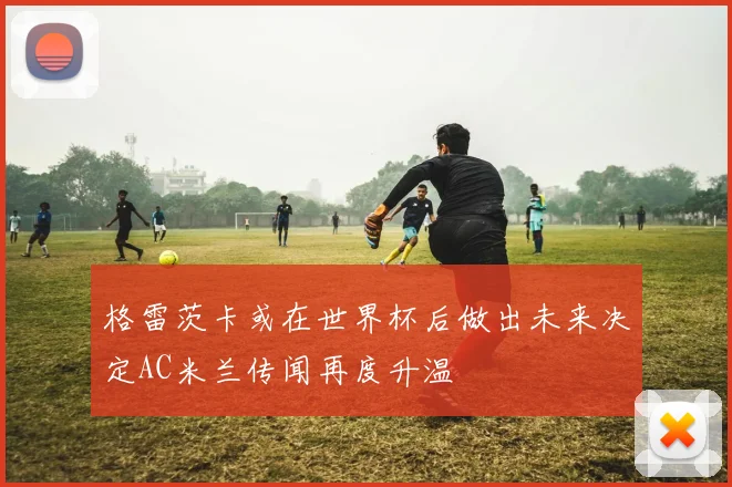 格雷茨卡或在世界杯后做出未来决定AC米兰传闻再度升温