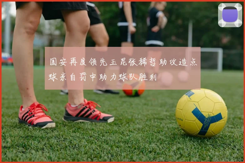国安再度领先玉昆张稀哲助攻造点球亲自罚中助力球队胜利