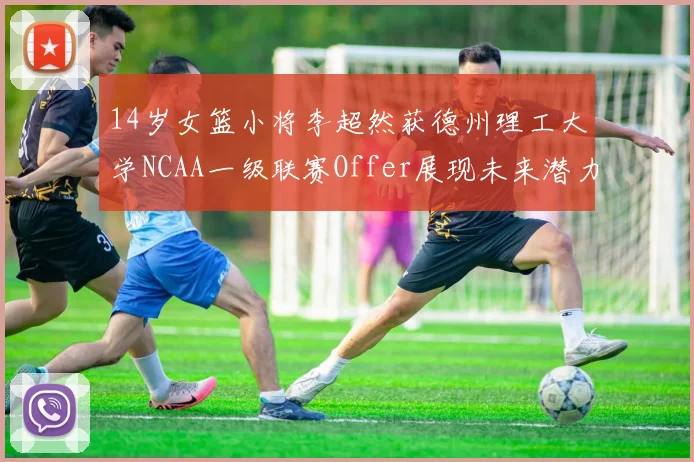 14岁女篮小将李超然获德州理工大学NCAA一级联赛Offer展现未来潜力