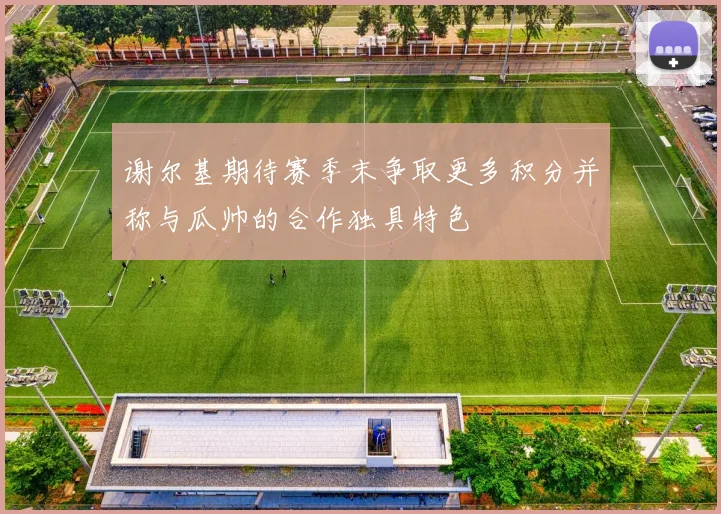 谢尔基期待赛季末争取更多积分并称与瓜帅的合作独具特色