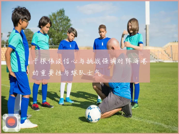 于根伟谈信心与挑战强调对阵海港的重要性与球队士气