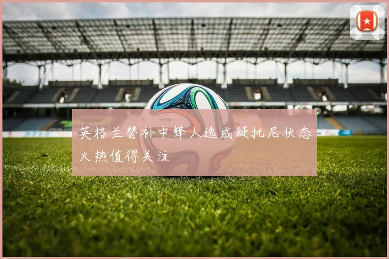 英格兰替补中锋人选成疑托尼状态火热值得关注