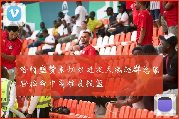 哈特盛赞米切尔进攻天赋超群总能轻松命中高难度投篮