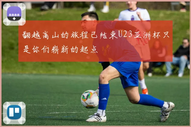 翻越高山的旅程已结束U23亚洲杯只是你们崭新的起点