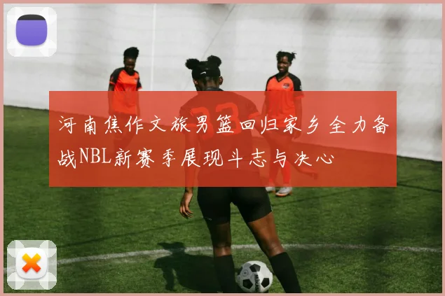 河南焦作文旅男篮回归家乡全力备战NBL新赛季展现斗志与决心