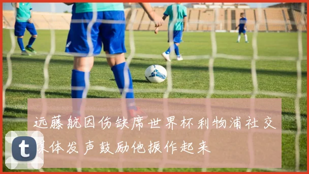 远藤航因伤缺席世界杯利物浦社交媒体发声鼓励他振作起来