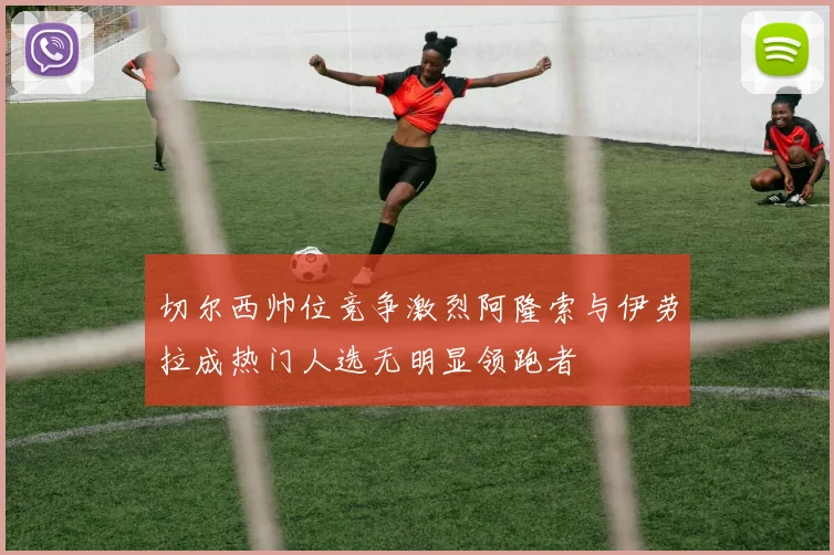 切尔西帅位竞争激烈阿隆索与伊劳拉成热门人选无明显领跑者