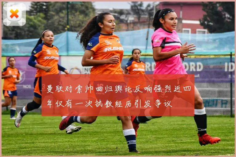 曼联对索帅回归舆论反响强烈近四年仅有一次执教经历引发争议