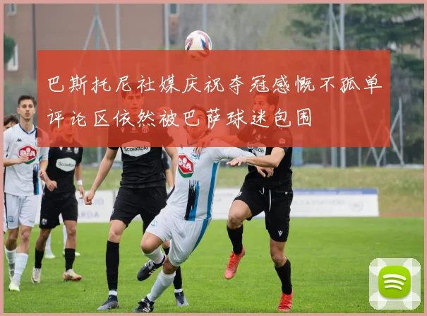 巴斯托尼社媒庆祝夺冠感慨不孤单评论区依然被巴萨球迷包围