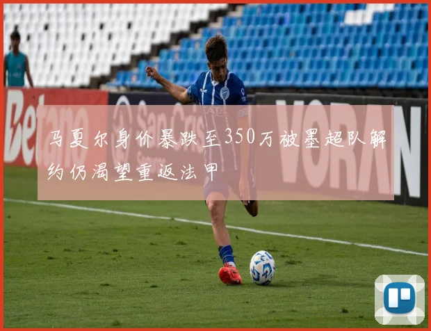 马夏尔身价暴跌至350万被墨超队解约仍渴望重返法甲